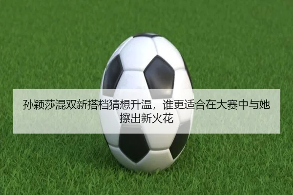 孙颖莎混双新搭档猜想升温，谁更适合在大赛中与她擦出新火花