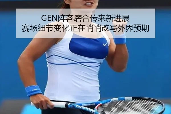 GEN阵容磨合传来新进展 赛场细节变化正在悄悄改写外界预期
